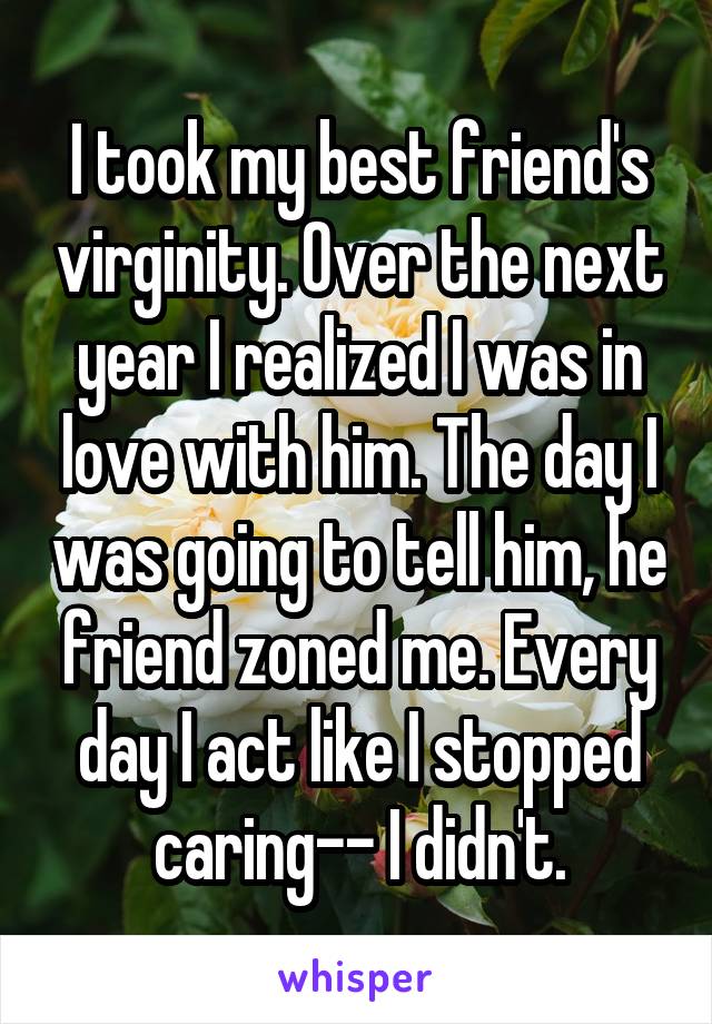 I took my best friend's virginity. Over the next year I realized I was in love with him. The day I was going to tell him, he friend zoned me. Every day I act like I stopped caring-- I didn't.