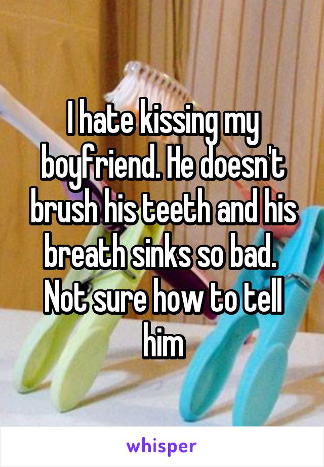 I hate kissing my boyfriend. He doesn't brush his teeth and his breath sinks so bad.  Not sure how to tell him