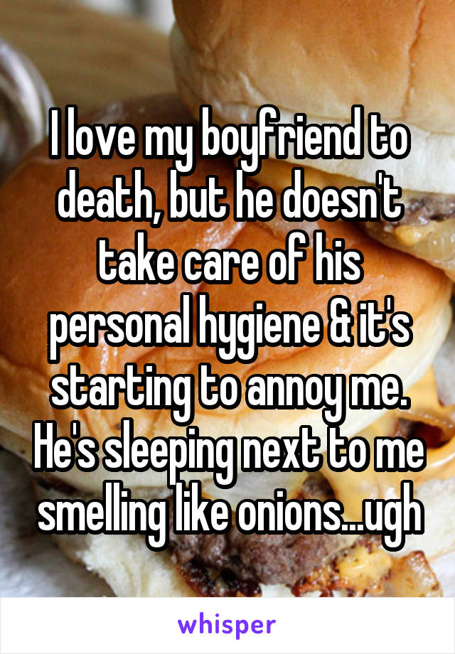 I love my boyfriend to death, but he doesn't take care of his personal hygiene & it's starting to annoy me. He's sleeping next to me smelling like onions...ugh