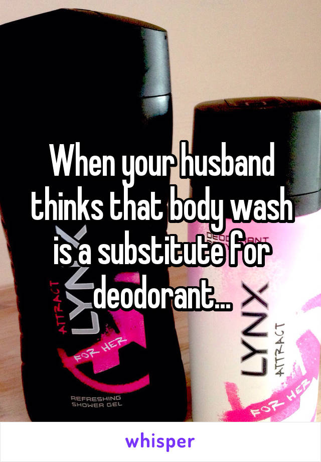When your husband thinks that body wash is a substitute for deodorant...