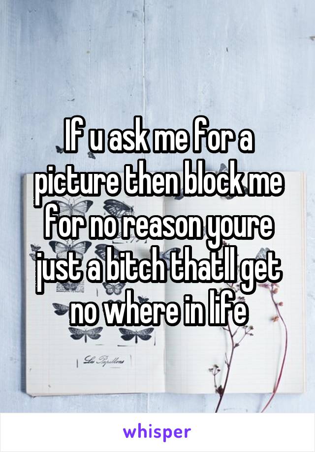 If u ask me for a picture then block me for no reason youre just a bitch thatll get no where in life