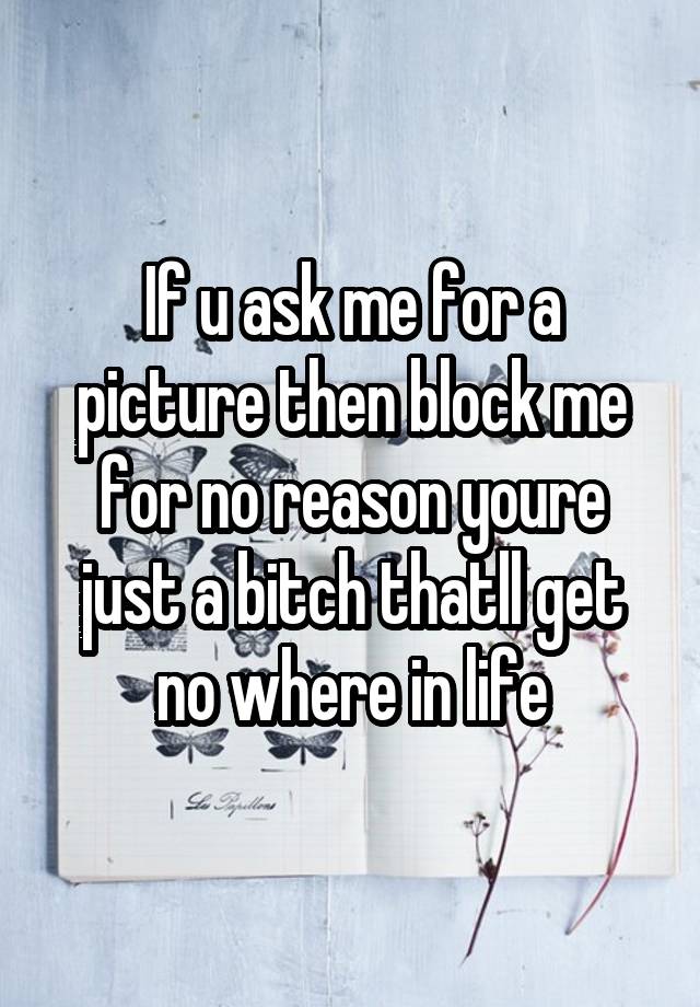 If u ask me for a picture then block me for no reason youre just a bitch thatll get no where in life