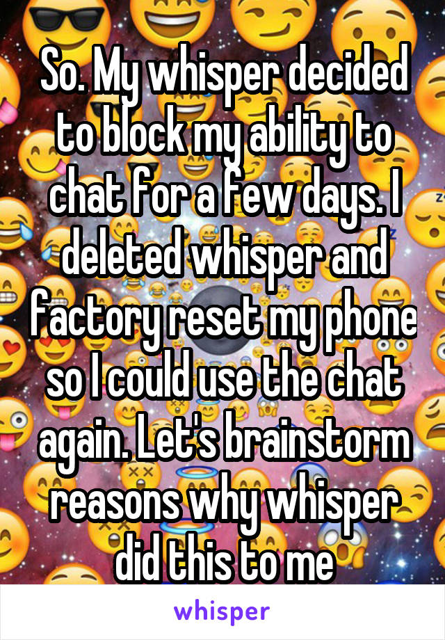 So. My whisper decided to block my ability to chat for a few days. I deleted whisper and factory reset my phone so I could use the chat again. Let's brainstorm reasons why whisper did this to me