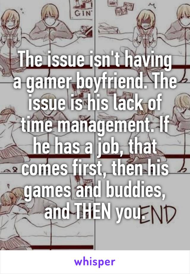 The issue isn't having a gamer boyfriend. The issue is his lack of time management. If he has a job, that comes first, then his games and buddies, and THEN you.