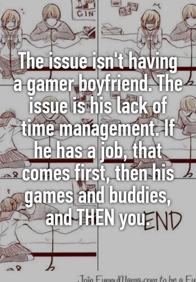 The issue isn't having a gamer boyfriend. The issue is his lack of time management. If he has a job, that comes first, then his games and buddies, and THEN you.