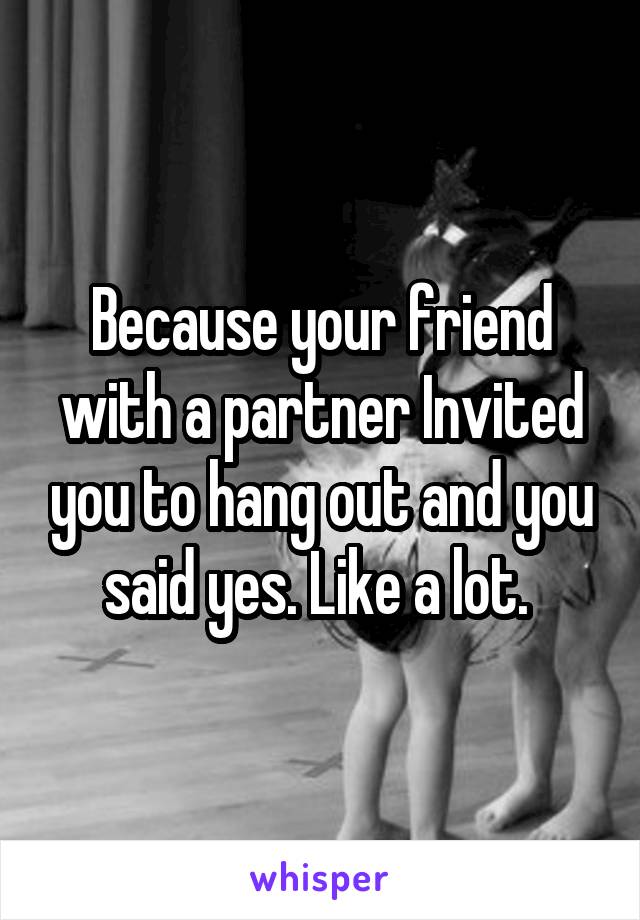 Because your friend with a partner Invited you to hang out and you said yes. Like a lot. 