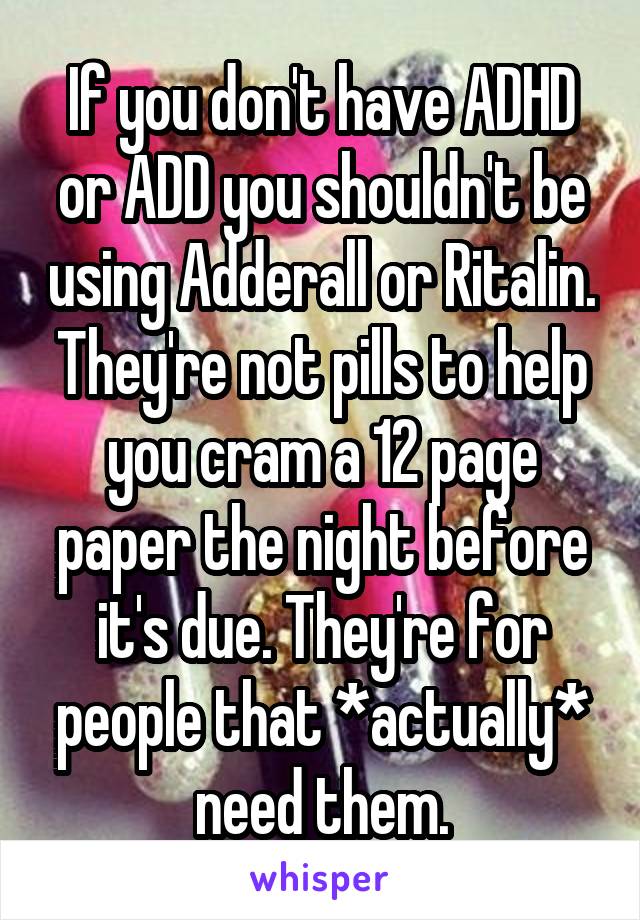 If you don't have ADHD or ADD you shouldn't be using Adderall or Ritalin. They're not pills to help you cram a 12 page paper the night before it's due. They're for people that *actually* need them.