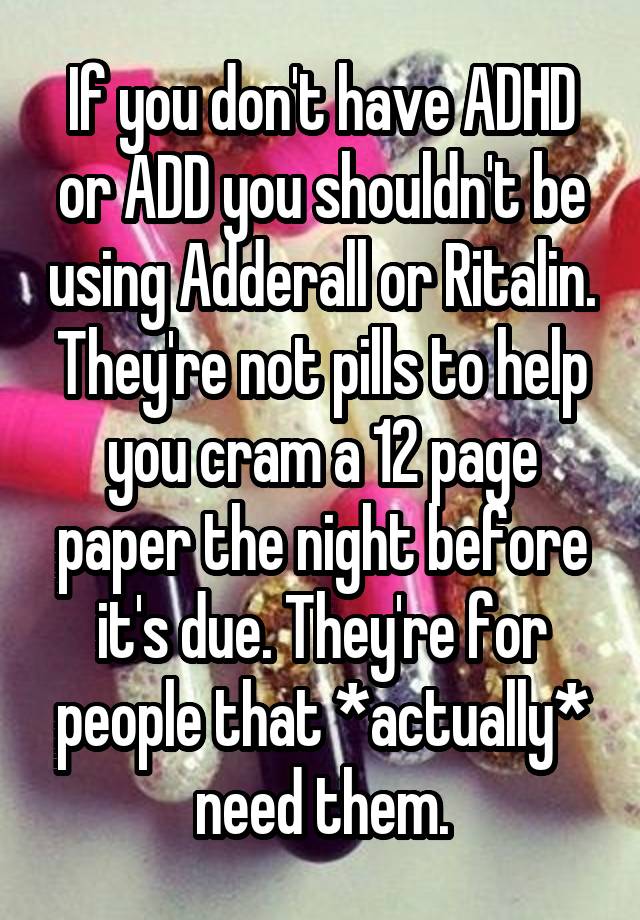 If you don't have ADHD or ADD you shouldn't be using Adderall or Ritalin. They're not pills to help you cram a 12 page paper the night before it's due. They're for people that *actually* need them.