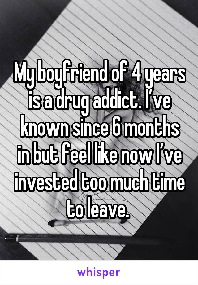My boyfriend of 4 years is a drug addict. I’ve known since 6 months in but feel like now I’ve invested too much time to leave. 