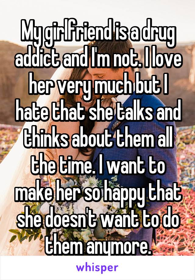 My girlfriend is a drug addict and I'm not. I love her very much but I hate that she talks and thinks about them all the time. I want to make her so happy that she doesn't want to do them anymore.