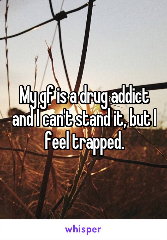 My gf is a drug addict and I can't stand it, but I feel trapped.