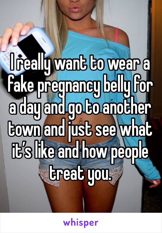 I really want to wear a fake pregnancy belly for a day and go to another town and just see what it’s like and how people treat you.