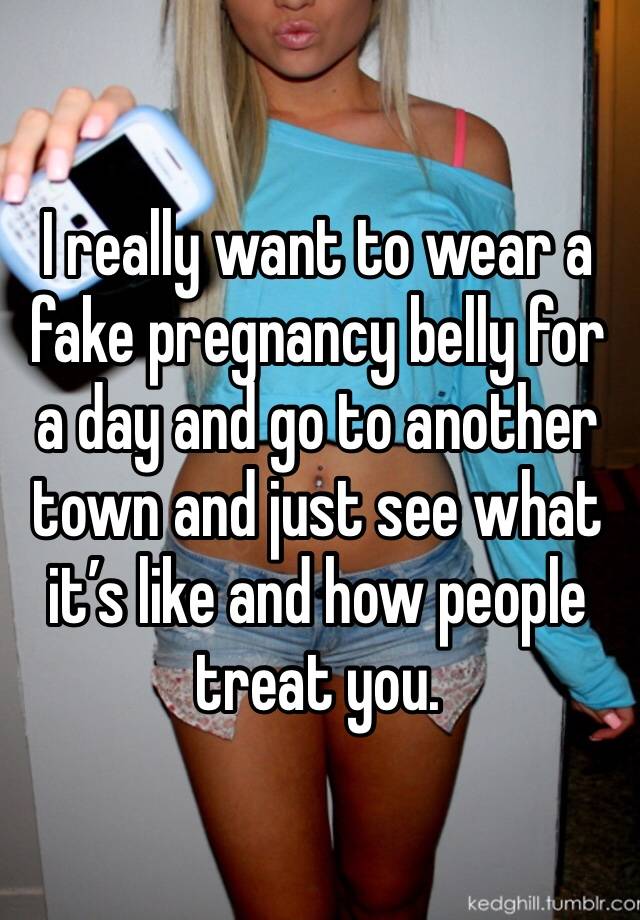 I really want to wear a fake pregnancy belly for a day and go to another town and just see what it’s like and how people treat you.