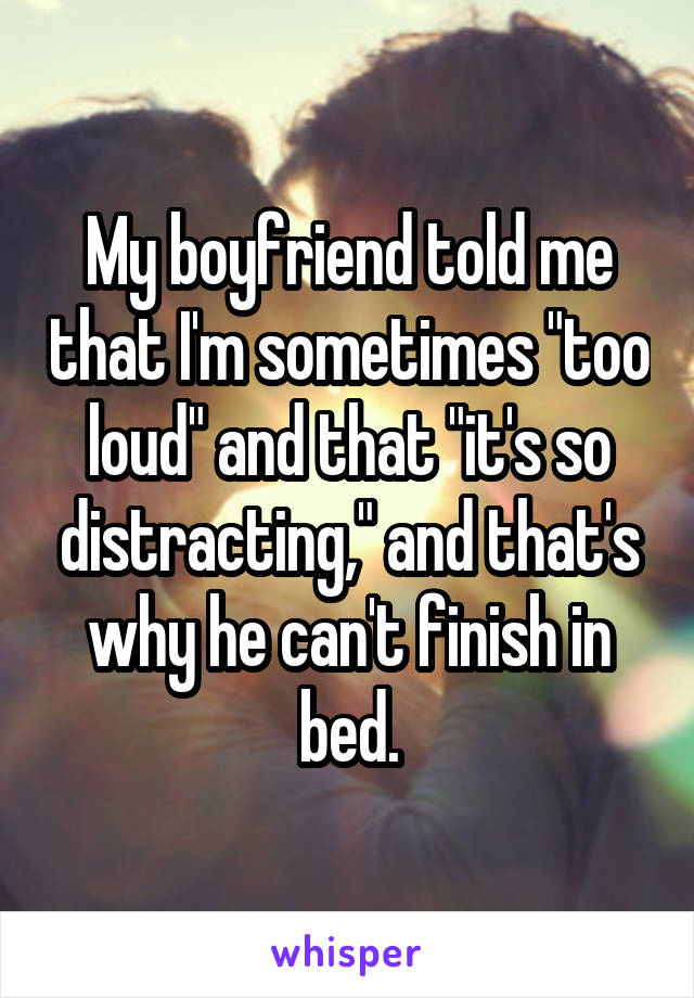 My boyfriend told me that I'm sometimes "too loud" and that "it's so distracting," and that's why he can't finish in bed.