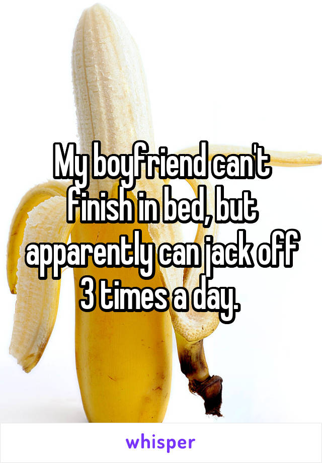 My boyfriend can't finish in bed, but apparently can jack off 3 times a day. 