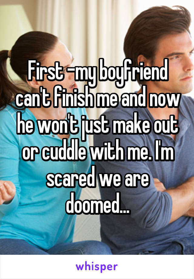 First -my boyfriend can't finish me and now he won't just make out or cuddle with me. I'm scared we are doomed...