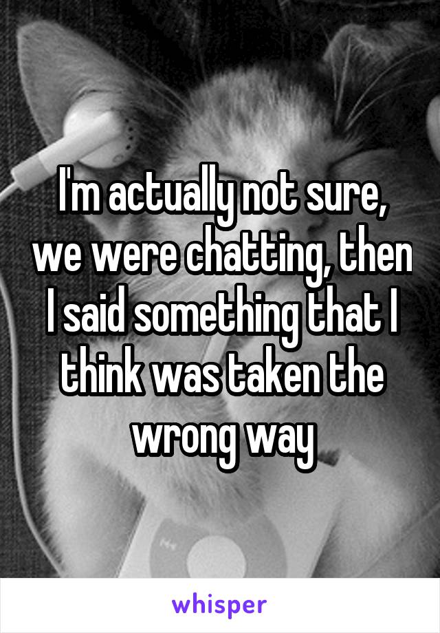 I'm actually not sure, we were chatting, then I said something that I think was taken the wrong way