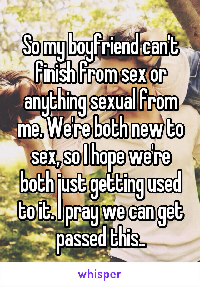 So my boyfriend can't finish from sex or anything sexual from me. We're both new to sex, so I hope we're both just getting used to it. I pray we can get passed this..