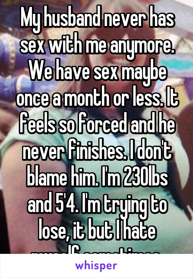 My husband never has sex with me anymore. We have sex maybe once a month or less. It feels so forced and he never finishes. I don't blame him. I'm 230lbs and 5'4. I'm trying to lose, it but I hate myself sometimes.