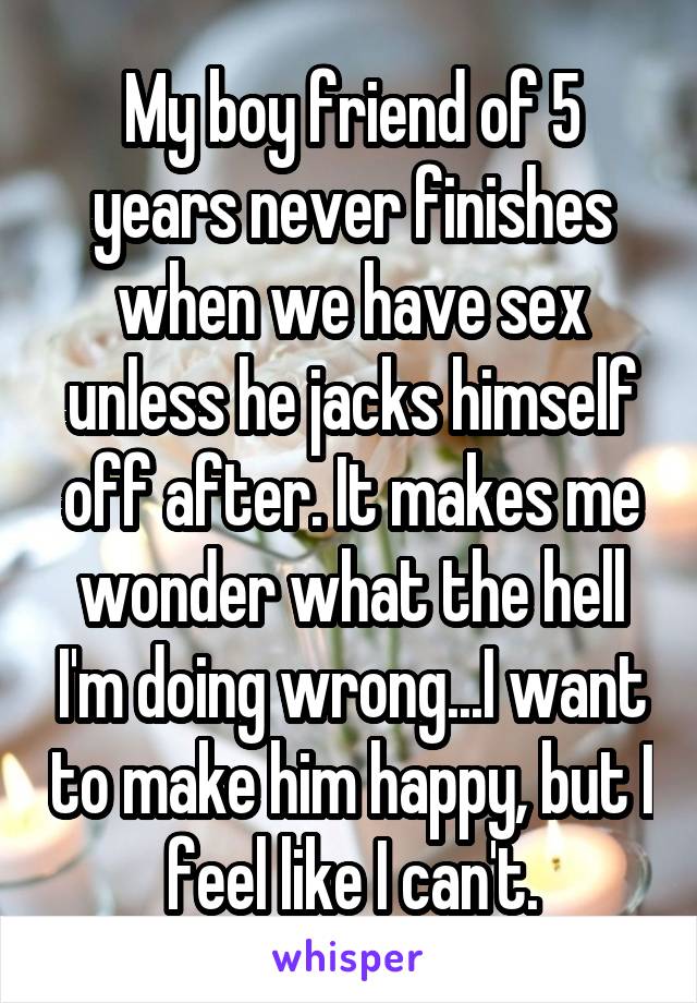 My boy friend of 5 years never finishes when we have sex unless he jacks himself off after. It makes me wonder what the hell I'm doing wrong...I want to make him happy, but I feel like I can't.