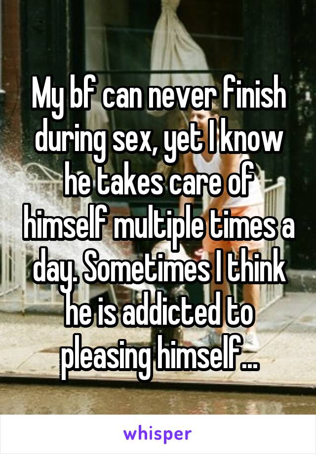 My bf can never finish during sex, yet I know he takes care of himself multiple times a day. Sometimes I think he is addicted to pleasing himself...