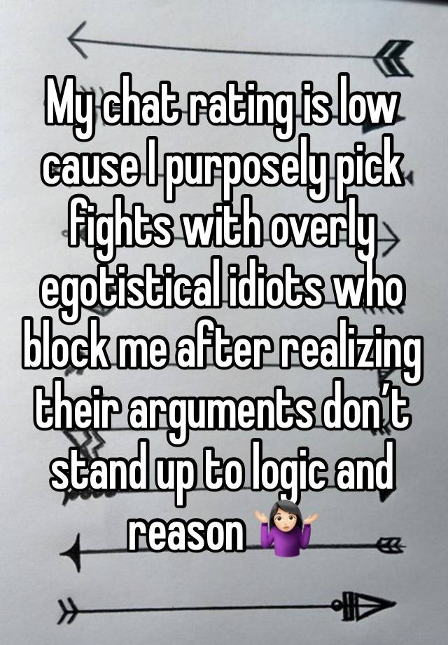 My chat rating is low cause I purposely pick fights with overly egotistical idiots who block me after realizing their arguments don’t stand up to logic and reason 🤷🏻‍♀️