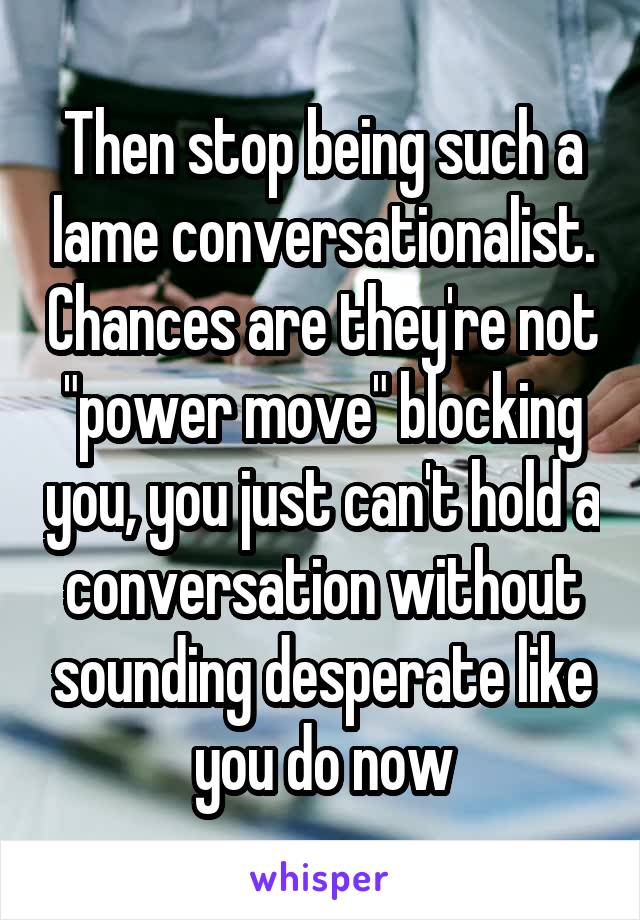 Then stop being such a lame conversationalist. Chances are they're not "power move" blocking you, you just can't hold a conversation without sounding desperate like you do now