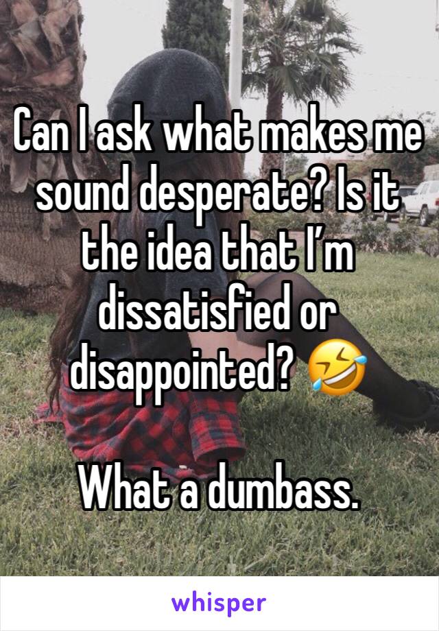 Can I ask what makes me sound desperate? Is it the idea that I’m dissatisfied or disappointed? 🤣 

What a dumbass.