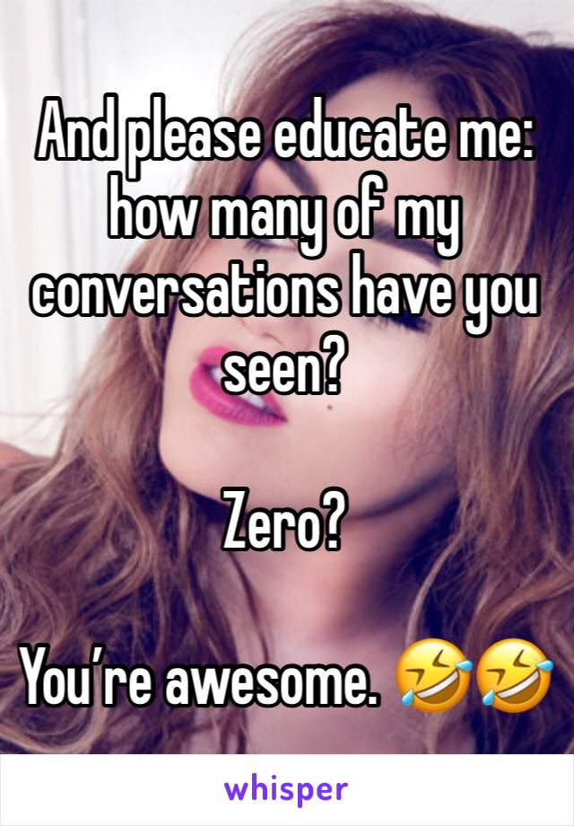 And please educate me: how many of my conversations have you seen? 

Zero? 

You’re awesome. 🤣🤣