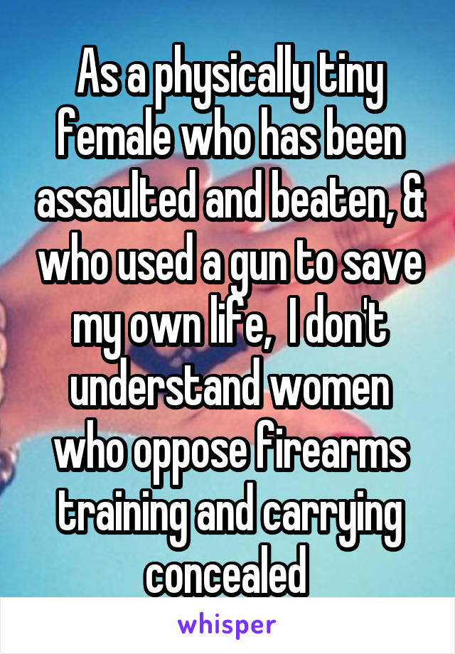 As a physically tiny female who has been assaulted and beaten, & who used a gun to save my own life,  I don't understand women who oppose firearms training and carrying concealed 