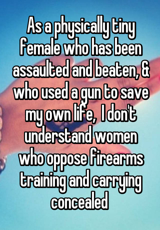 As a physically tiny female who has been assaulted and beaten, & who used a gun to save my own life,  I don't understand women who oppose firearms training and carrying concealed 