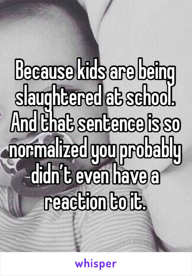 Because kids are being slaughtered at school. And that sentence is so normalized you probably didn’t even have a reaction to it.