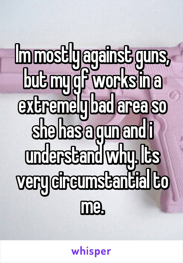 Im mostly against guns, but my gf works in a extremely bad area so she has a gun and i understand why. Its very circumstantial to me.