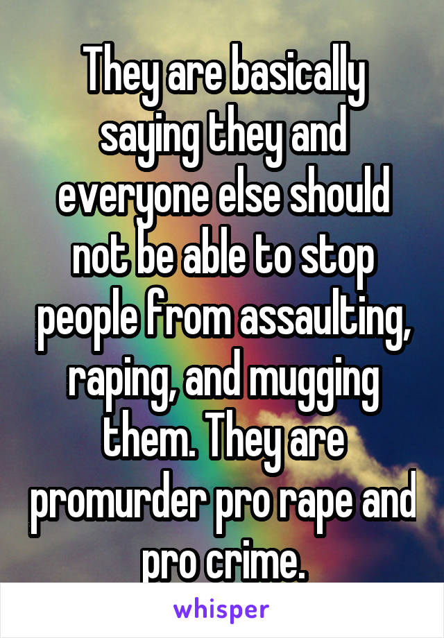 They are basically saying they and everyone else should not be able to stop people from assaulting, raping, and mugging them. They are promurder pro rape and pro crime.