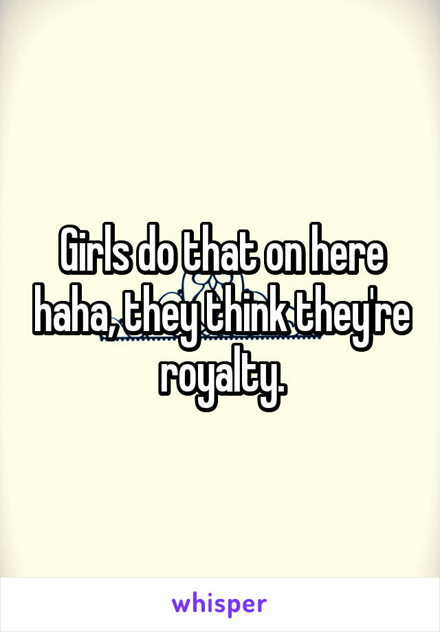 Girls do that on here haha, they think they're royalty.