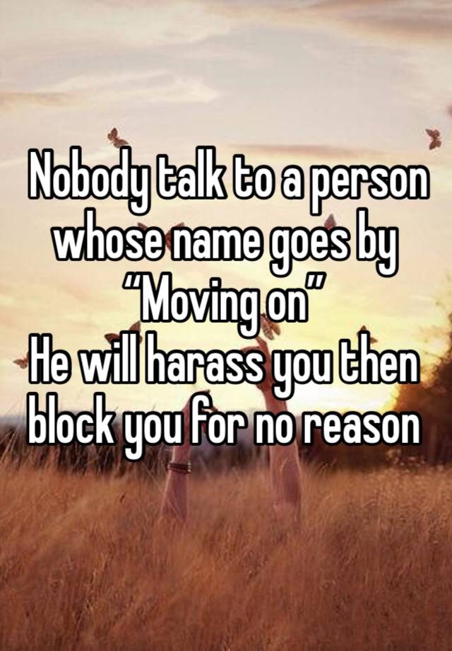  Nobody talk to a person whose name goes by 
“Moving on”
He will harass you then block you for no reason 