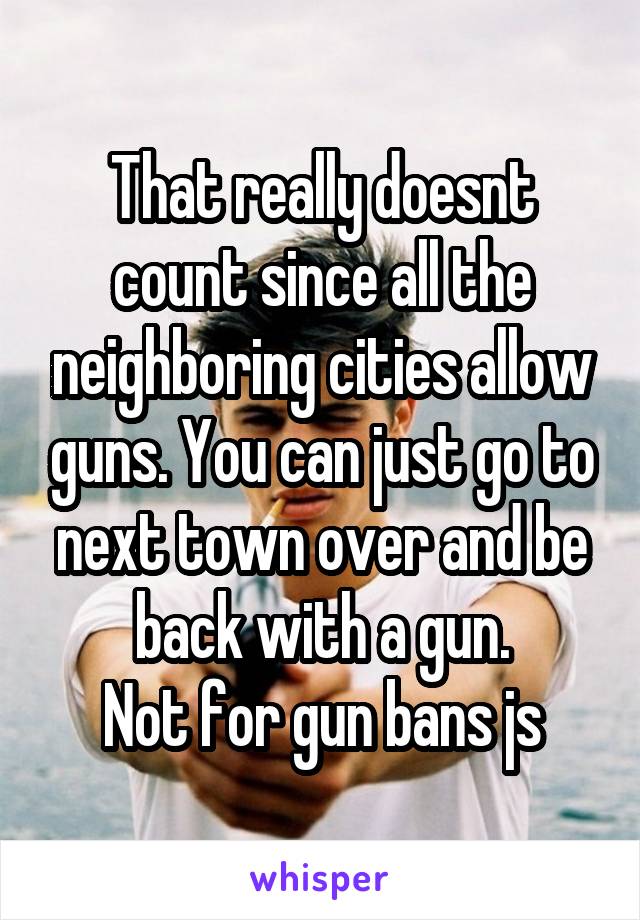 That really doesnt count since all the neighboring cities allow guns. You can just go to next town over and be back with a gun.
Not for gun bans js