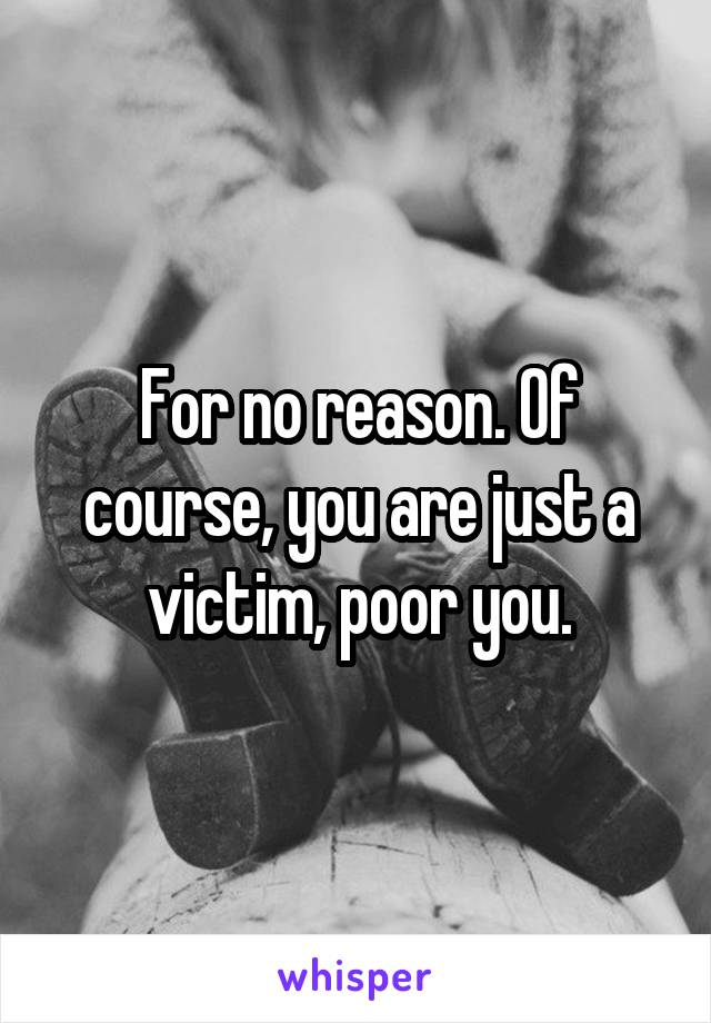 For no reason. Of course, you are just a victim, poor you.