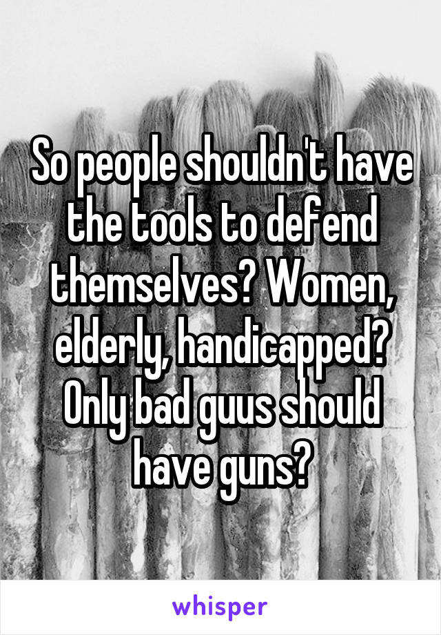 So people shouldn't have the tools to defend themselves? Women, elderly, handicapped? Only bad guus should have guns?