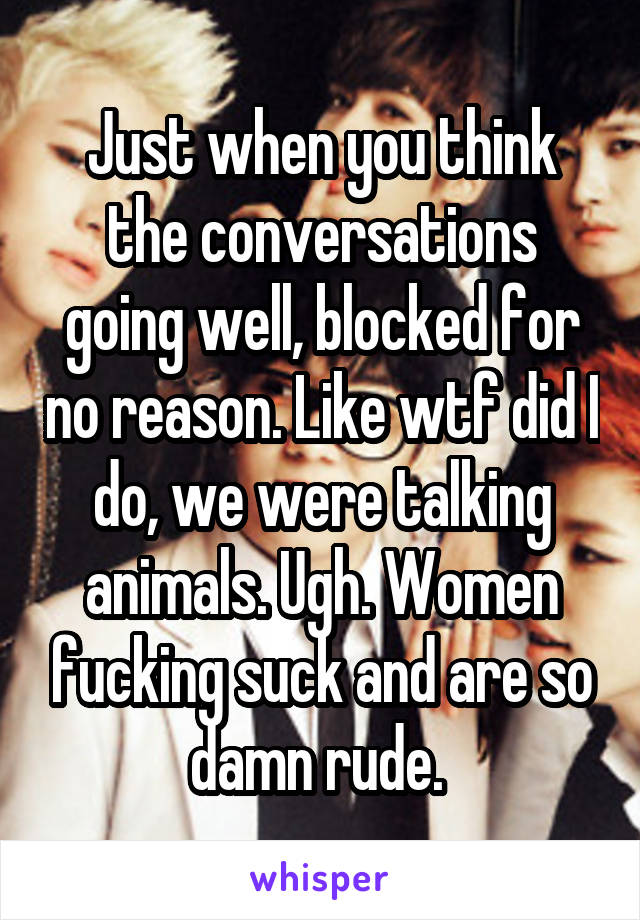 Just when you think the conversations going well, blocked for no reason. Like wtf did I do, we were talking animals. Ugh. Women fucking suck and are so damn rude. 