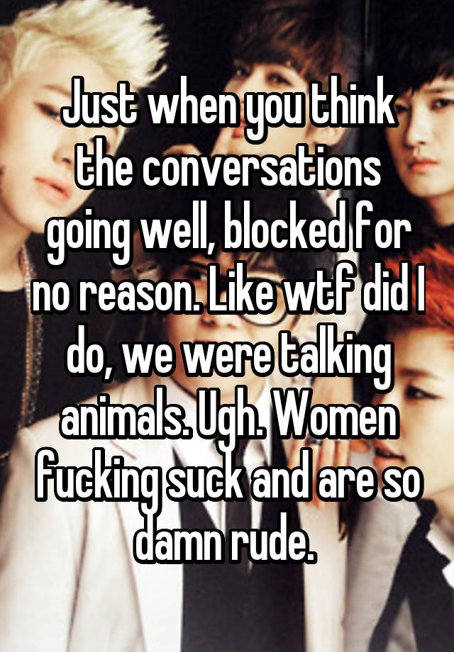 Just when you think the conversations going well, blocked for no reason. Like wtf did I do, we were talking animals. Ugh. Women fucking suck and are so damn rude. 