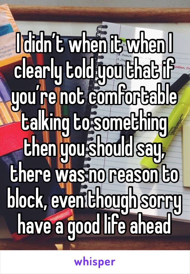 I didn’t when it when I clearly told you that if you’re not comfortable talking to something then you should say, there was no reason to block, even though sorry have a good life ahead