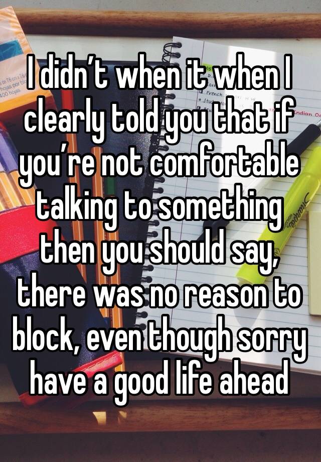 I didn’t when it when I clearly told you that if you’re not comfortable talking to something then you should say, there was no reason to block, even though sorry have a good life ahead