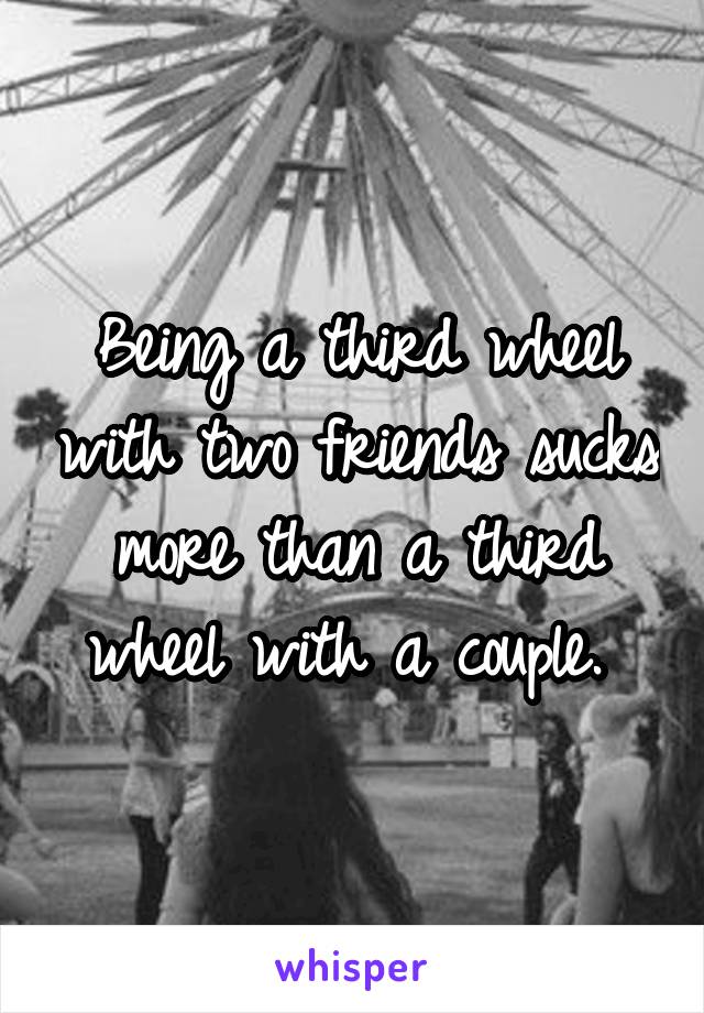 Being a third wheel with two friends sucks more than a third wheel with a couple. 