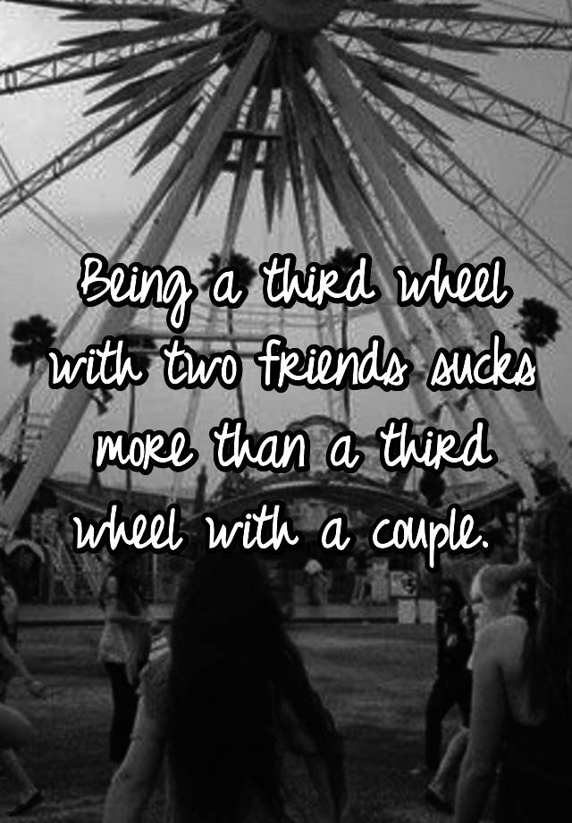 Being a third wheel with two friends sucks more than a third wheel with a couple. 