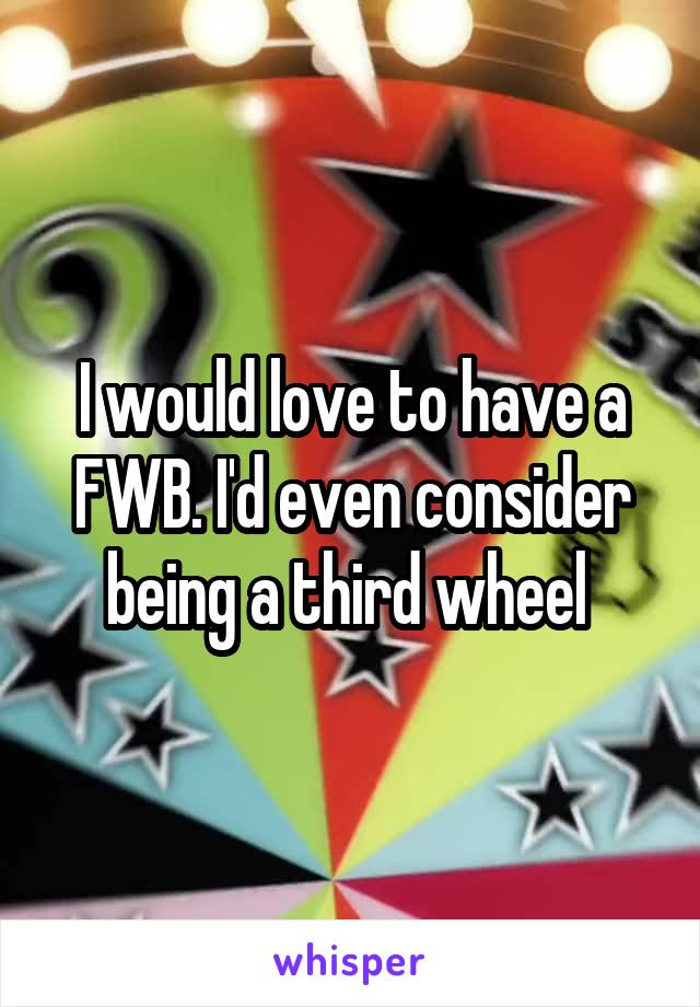 I would love to have a FWB. I'd even consider being a third wheel 