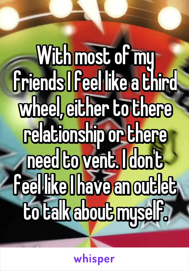 With most of my friends I feel like a third wheel, either to there relationship or there need to vent. I don't feel like I have an outlet to talk about myself.