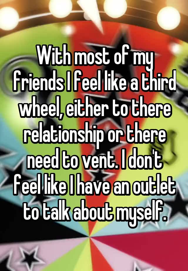 With most of my friends I feel like a third wheel, either to there relationship or there need to vent. I don't feel like I have an outlet to talk about myself.