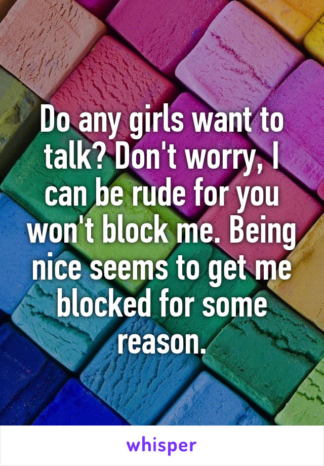 Do any girls want to talk? Don't worry, I can be rude for you won't block me. Being nice seems to get me blocked for some reason.