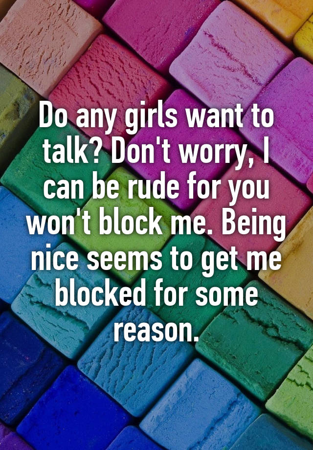 Do any girls want to talk? Don't worry, I can be rude for you won't block me. Being nice seems to get me blocked for some reason.